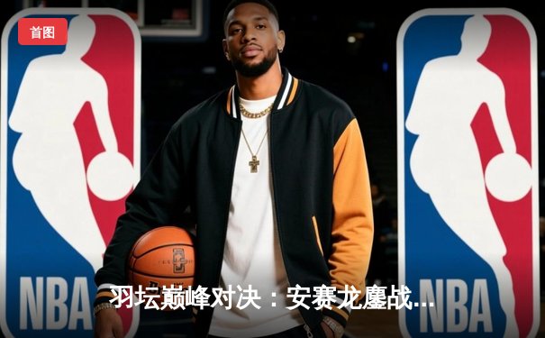 羽坛巅峰对决：安赛龙鏖战三局险胜石宇奇，全英公开赛上演经典攻防大战