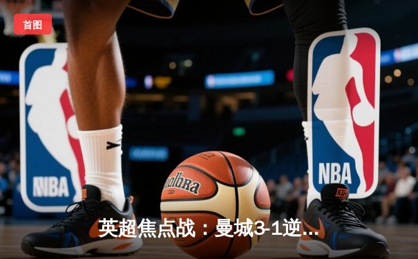 英超焦点战：曼城3-1逆转曼联，哈兰德双响锁定胜局