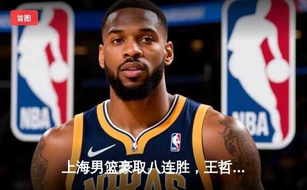 上海男篮豪取八连胜，王哲林关键罚球助球队险胜广东