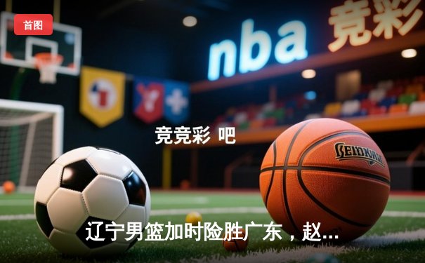 辽宁男篮加时险胜广东，赵继伟33+8+5率队夺赛点