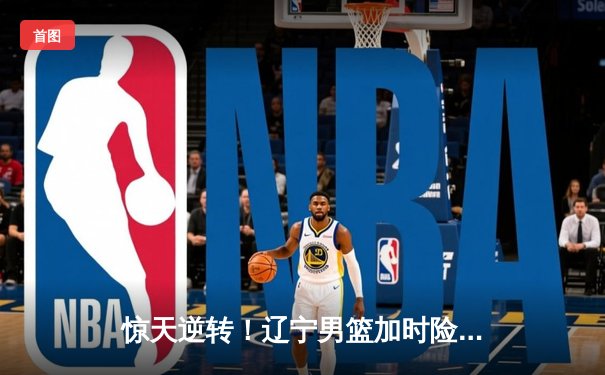 惊天逆转！辽宁男篮加时险胜广东，张镇麟35分创生涯新高