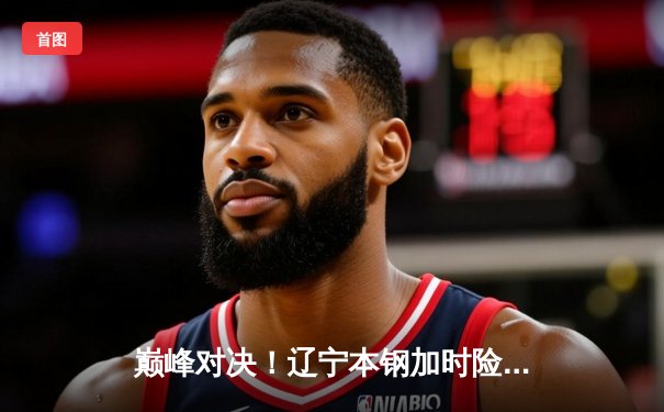 巅峰对决！辽宁本钢加时险胜广东宏远，赵继伟30+12主宰比赛