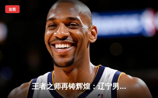 王者之师再铸辉煌：辽宁男篮加时险胜广东 豪取CBA总决赛开门红